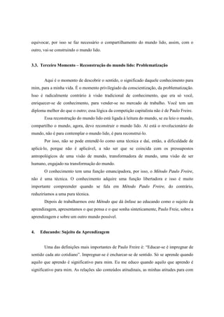 equivocar, por isso se faz necessário o compartilhamento do mundo lido, assim, com o
outro, vai-se construindo o mundo lido.
3.3. Terceiro Momento – Reconstrução do mundo lido: Problematização
Aqui é o momento de descobrir o sentido, o significado daquele conhecimento para
mim, para a minha vida. É o momento privilegiado da conscientização, da problematização.
Isso é radicalmente contrário à visão tradicional de conhecimento, que era só você,
enriquecer-se de conhecimento, para vender-se no mercado de trabalho. Você tem um
diploma melhor do que o outro; essa lógica da competição capitalista não é de Paulo Freire.
Essa reconstrução do mundo lido está ligada à leitura do mundo, se eu leio o mundo,
compartilho o mundo, agora, devo reconstruir o mundo lido. Aí está o revolucionário do
mundo, não é para contemplar o mundo lido, é para reconstruí-lo.
Por isso, não se pode entendê-lo como uma técnica e daí, então, a dificuldade de
aplicá-lo, porque não é aplicável, a não ser que se coincida com os pressupostos
antropológicos de uma visão de mundo, transformadora de mundo, uma visão de ser
humano, engajado na transformação do mundo.
O conhecimento tem uma função emancipadora, por isso, o Método Paulo Freire,
não é uma técnica. O conhecimento adquire uma função libertadora e isso é muito
importante compreender quando se fala em Método Paulo Freire, do contrário,
reduziríamos a uma pura técnica.
Depois de trabalharmos este Método que dá ênfase ao educando como o sujeito da
aprendizagem, apresentamos o que pensa e o que sonha sinteticamente, Paulo Freie, sobre a
aprendizagem e sobre um outro mundo possível.
4. Educando: Sujeito da Aprendizagem
Uma das definições mais importantes de Paulo Freire é: “Educar-se é impregnar de
sentido cada ato cotidiano”. Impregnar-se é encharcar-se de sentido. Só se aprende quando
aquilo que aprendo é significativo para mim. Eu me educo quando aquilo que aprendo é
significativo para mim. As relações são conteúdos atitudinais, as minhas atitudes para com
 