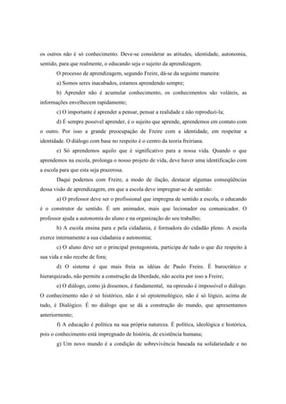 os outros não é só conhecimento. Deve-se considerar as atitudes, identidade, autonomia,
sentido, para que realmente, o educando seja o sujeito da aprendizagem.
O processo de aprendizagem, segundo Freire, dá-se da seguinte maneira:
a) Somos seres inacabados, estamos aprendendo sempre;
b) Aprender não é acumular conhecimento, os conhecimentos são voláteis, as
informações envelhecem rapidamente;
c) O importante é aprender a pensar, pensar a realidade e não reproduzi-la;
d) É sempre possível aprender, é o sujeito que aprende, aprendemos em contato com
o outro. Por isso a grande preocupação de Freire com a identidade, em respeitar a
identidade. O diálogo com base no respeito é o centro da teoria freiriana.
e) Só aprendemos aquilo que é significativo para a nossa vida. Quando o que
aprendemos na escola, prolonga o nosso projeto de vida, deve haver uma identificação com
a escola para que esta seja prazerosa.
Daqui podemos com Freire, a modo de ilação, destacar algumas conseqüências
dessa visão de aprendizagem, em que a escola deve impregnar-se de sentido:
a) O professor deve ser o profissional que impregna de sentido a escola, o educando
é o construtor de sentido. É um animador, mais que lecionador ou comunicador. O
professor ajuda a autonomia do aluno e na organização do seu trabalho;
b) A escola ensina para e pela cidadania, é formadora do cidadão pleno. A escola
exerce internamente a sua cidadania e autonomia;
c) O aluno deve ser o principal protagonista, participa de tudo o que diz respeito à
sua vida e não recebe de fora;
d) O sistema é que mais freia as idéias de Paulo Freire. É burocrático e
hierarquizado, não permite a construção da liberdade, não aceita por isso a Freire;
e) O diálogo, como já dissemos, é fundamental, na opressão é impossível o diálogo.
O conhecimento não é só histórico, não é só epistemológico, não é só lógico, acima de
tudo, é Dialógico. É no diálogo que se dá a construção do mundo, que apresentamos
anteriormente;
f) A educação é política na sua própria natureza. É política, ideológica e histórica,
pois o conhecimento está impregnado de história, de existência humana;
g) Um novo mundo é a condição de sobrevivência baseada na solidariedade e no
 