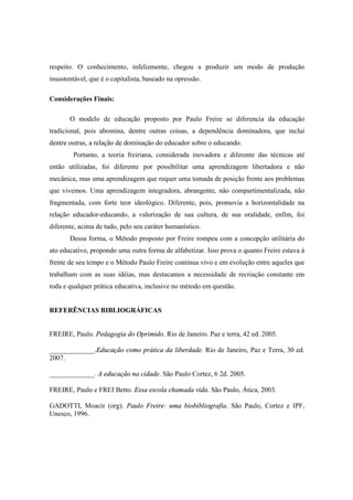 respeito. O conhecimento, infelizmente, chegou a produzir um modo de produção
insustentável, que é o capitalista, baseado na opressão.
Considerações Finais:
O modelo de educação proposto por Paulo Freire se diferencia da educação
tradicional, pois abomina, dentre outras coisas, a dependência dominadora, que inclui
dentre outras, a relação de dominação do educador sobre o educando.
Portanto, a teoria freiriana, considerada inovadora e diferente das técnicas até
então utilizadas, foi diferente por possibilitar uma aprendizagem libertadora e não
mecânica, mas uma aprendizagem que requer uma tomada de posição frente aos problemas
que vivemos. Uma aprendizagem integradora, abrangente, não compartimentalizada, não
fragmentada, com forte teor ideológico. Diferente, pois, promovia a horizontalidade na
relação educador-educando, a valorização de sua cultura, de sua oralidade, enfim, foi
diferente, acima de tudo, pelo seu caráter humanístico.
Dessa forma, o Método proposto por Freire rompeu com a concepção utilitária do
ato educativo, propondo uma outra forma de alfabetizar. Isso prova o quanto Freire estava à
frente de seu tempo e o Método Paulo Freire continua vivo e em evolução entre aqueles que
trabalham com as suas idéias, mas destacamos a necessidade de recriação constante em
toda e qualquer prática educativa, inclusive no método em questão.
REFERÊNCIAS BIBLIOGRÁFICAS
FREIRE, Paulo. Pedagogia do Oprimido. Rio de Janeiro. Paz e terra, 42 ed. 2005.
_____________.Educação como prática da liberdade. Rio de Janeiro, Paz e Terra, 30 ed.
2007.
_____________. A educação na cidade. São Paulo Cortez, 6 2d. 2005.
FREIRE, Paulo e FREI Betto. Essa escola chamada vida. São Paulo, Ática, 2003.
GADOTTI, Moacir (org). Paulo Freire: uma biobibliografia. São Paulo, Cortez e IPF,
Unesco, 1996.
 