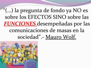 “(…) la pregunta de fondo ya NO es
sobre los EFECTOS SINO sobre las
FUNCIONES desempeñadas por las
comunicaciones de masas en la
sociedad”.- Mauro Wolf.
 