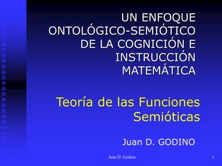 Juan D. Godino 1
Teoría de las Funciones
Semióticas
UN ENFOQUE
ONTOLÓGICO-SEMIÓTICO
DE LA COGNICIÓN E
INSTRUCCIÓN
MATEMÁTICA
Juan D. GODINO
 