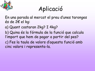 Aplicació
En una parada al mercat el preu d’unes taronges
és de 2€ el kg:
a) Quant costaran 2kg? I 4kg?
b) Quina és la fórmula de la funció que calcula
l’import que hem de pagar a partir del pes?
c) Fes la taula de valors d’aquesta funció amb
cinc valors i representa-la.
 