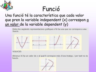 Funció
Una funció té la característica que cada valor
que pren la variable independent (x) correspon a
un valor de la variable dependent (y)
 