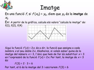 Imatge
En una funció f, si f (x0) = y0, diem que y0 és la imatge de
x0
Ex: A partir de la gràfica, calcula els valors “calcula la imatge” de:
f(1), f(2), f(4)
Sigui la funció f (x) = 2x, és a dir, la funció que assigna a cada
nombre x el seu doble 2x. Aleshores, si volem saber quina és la
imatge del número x = 3, l'únic que hem de fer és substituir x = 3
en l'expressió de la funció f (x) = 2x. Per tant, la imatge de x = 3
és:
f (3) = 2 · 3 = 6
Per tant, el 6 és la imatge del 3 i escriurem f (3) = 6
 