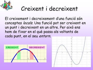Creixent i decreixent
El creixement i decreixement d’una funció són
conceptes locals. Una funció pot ser creixent en
un punt i decreixent en un altre. Per això ens
hem de fixar en el què passa als voltants de
cada punt, en el seu entorn.
 