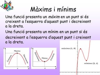 Màxims i mínims
Una funció presenta un màxim en un punt si és
creixent a l’esquerra d’aquest punt i decreixent
a la dreta.
Una funció presenta un mínim en un punt si és
decreixent a l’esquerra d’aquest punt i creixent
a la dreta.
 