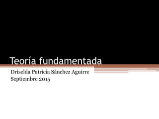 Teoría fundamentada
Driselda Patricia Sánchez Aguirre
Septiembre 2015
 