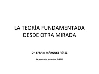 LA TEORÍA FUNDAMENTADA
DESDE OTRA MIRADA
Dr. EFRAÍN MÁRQUEZ PÉREZ
Barquisimeto, noviembre de 2009
 