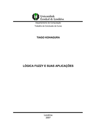 Departamento de Computação
      Trabalho de Conclusão de Curso




        TIAGO KOHAGURA




LÓGICA FUZZY E SUAS APLICAÇÕES




                Londrina
                  2007
 