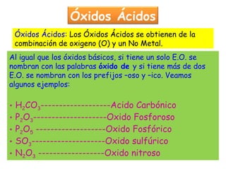 Óxidos Ácidos
Al igual que los óxidos básicos, si tiene un solo E.O. se
nombran con las palabras óxido de y si tiene más de dos
E.O. se nombran con los prefijos –oso y –ico. Veamos
algunos ejemplos:
• H2CO3-------------------Acido Carbónico
• P2O3--------------------Oxido Fosforoso
• P2O5 -------------------Oxido Fosfórico
• SO3--------------------Oxido sulfúrico
• N2O3 ------------------Oxido nitroso
Óxidos Ácidos: Los Óxidos Ácidos se obtienen de la
combinación de oxigeno (O) y un No Metal.
 
