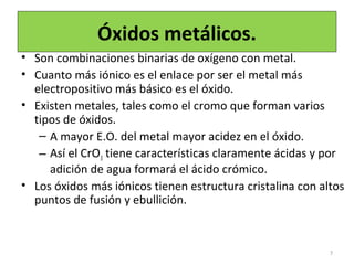 Óxidos metálicos.
• Son combinaciones binarias de oxígeno con metal.
• Cuanto más iónico es el enlace por ser el metal más
electropositivo más básico es el óxido.
• Existen metales, tales como el cromo que forman varios
tipos de óxidos.
– A mayor E.O. del metal mayor acidez en el óxido.
– Así el CrO3 tiene características claramente ácidas y por
adición de agua formará el ácido crómico.
• Los óxidos más iónicos tienen estructura cristalina con altos
puntos de fusión y ebullición.
7
 