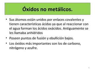 Óxidos no metálicos.
• Sus átomos están unidos por enlaces covalentes y
tienen características ácidas ya que al reaccionar con
el agua forman los ácidos oxácidos. Antiguamente se
les llamaba anhídridos
• Poseen puntos de fusión y ebullición bajos.
• Los óxidos más importantes son los de carbono,
nitrógeno y azufre.
8
 