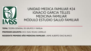 UNIDAD MEDICA FAMILIAR #24
IGNACIO GARCIA TELLES
MEDICINA FAMILIAR
MÓDULO ESTUDIO SALUD FAMILIAR
TEMA: TEORÍA GENERAL DE GRUPOS Y FAMILIA
PROFESOR ADJUNTO: DCE: ESAÚ ROJAS CARRILLO
RESIDENTE PRIMERO AÑO MEDICINA FAMILIAR : JAIME ALBERTO DIAZ BLANCO
 