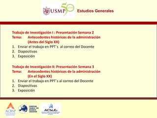 Estudios Generales 
Trabajo de Investigación I : Presentación Semana 2 Tema: Antecedentes históricos de la administración (Antes del Siglo XX) 
1.Enviar el trabajo en PPT´s al correo del Docente 
2.Diapositivas 
3.Exposición 
Trabajo de Investigación II: Presentación Semana 3 Tema: Antecedentes históricos de la administración (En el Siglo XX) 
1.Enviar el trabajo en PPT´s al correo del Docente 
2.Diapositivas 
3.Exposición 
