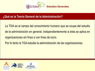 Estudios Generales 
La TGA es el campo del conocimiento humano que se ocupa del estudio de la administración en general, independientemente si ésta se aplica en organizaciones sin fines o con fines de lucro. Por lo tanto la TGA estudia la administración de las organizaciones. 
¿Qué es la Teoría General de la Administración? GANANCIA, PROVECHO QUE SE OBTIENE DE 
ALGO. 
 