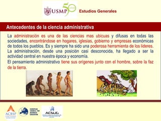 Estudios Generales 
Antecedentes de la ciencia administrativa 
La administración es una de las ciencias mas ubicuas y difusas en todas las sociedades, encontrándose en hogares, iglesias, gobierno y empresas económicas de todos los pueblos. Es y siempre ha sido una poderosa herramienta de los lideres. La administración, desde una posición casi desconocida, ha llegado a ser la actividad central en nuestra época y economía. 
El pensamiento administrativo tiene sus orígenes junto con el hombre, sobre la faz de la tierra.  