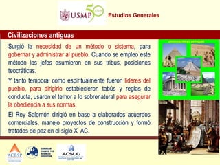 Estudios Generales 
Civilizaciones antiguas 
Surgió la necesidad de un método o sistema, para gobernar y administrar al pueblo. Cuando se empleo este método los jefes asumieron en sus tribus, posiciones teocráticas. 
Y tanto temporal como espiritualmente fueron lideres del pueblo, para dirigirlo establecieron tabús y reglas de conducta, usaron el temor a lo sobrenatural para asegurar la obediencia a sus normas. 
El Rey Salomón dirigió en base a elaborados acuerdos comerciales, manejo proyectos de construcción y formó tratados de paz en el siglo X AC.  