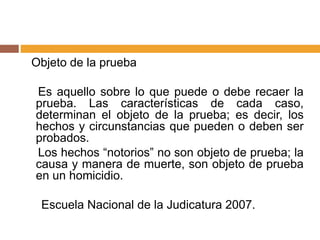 Objeto de la prueba
Es aquello sobre lo que puede o debe recaer la
prueba. Las características de cada caso,
determinan el objeto de la prueba; es decir, los
hechos y circunstancias que pueden o deben ser
probados.
Los hechos “notorios” no son objeto de prueba; la
causa y manera de muerte, son objeto de prueba
en un homicidio.
Escuela Nacional de la Judicatura 2007.
 