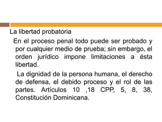La libertad probatoria
En el proceso penal todo puede ser probado y
por cualquier medio de prueba; sin embargo, el
orden jurídico impone limitaciones a ésta
libertad.
La dignidad de la persona humana, el derecho
de defensa, el debido proceso y el rol de las
partes. Artículos 10 ,18 CPP, 5, 8, 38,
Constitución Dominicana.
 