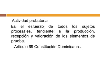 Actividad probatoria
Es el esfuerzo de todos los sujetos
procesales, tendiente a la producción,
recepción y valoración de los elementos de
prueba.
Articulo 69 Constitución Dominicana .
 