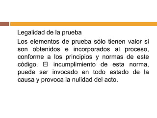 Legalidad de la prueba
Los elementos de prueba sólo tienen valor si
son obtenidos e incorporados al proceso,
conforme a los principios y normas de este
código. El incumplimiento de esta norma,
puede ser invocado en todo estado de la
causa y provoca la nulidad del acto.
 