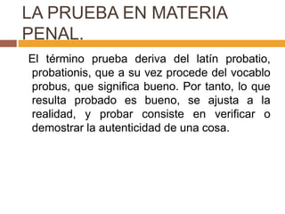 LA PRUEBA EN MATERIA
PENAL.
El término prueba deriva del latín probatio,
probationis, que a su vez procede del vocablo
probus, que significa bueno. Por tanto, lo que
resulta probado es bueno, se ajusta a la
realidad, y probar consiste en verificar o
demostrar la autenticidad de una cosa.
 