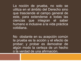 La noción de prueba, no solo se
utiliza en el ámbito del Derecho sino
que trasciende el campo general de
este, para extenderse a todas las
ciencias que integran el saber
humano e inclusive a la vida práctica
cotidiana.
No obstante en su acepción común
la prueba es la acción y el efecto de
probar; y probar es demostrar de
algún modo la certeza de un hecho
o la verdad de una afirmación.
 