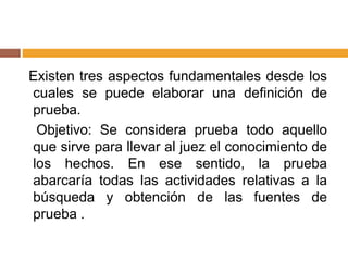 Existen tres aspectos fundamentales desde los
cuales se puede elaborar una definición de
prueba.
Objetivo: Se considera prueba todo aquello
que sirve para llevar al juez el conocimiento de
los hechos. En ese sentido, la prueba
abarcaría todas las actividades relativas a la
búsqueda y obtención de las fuentes de
prueba .
 