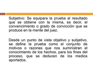 Subjetivo: Se equipara la prueba al resultado
que se obtiene con la misma, es decir, el
convencimiento o grado de convicción que se
produce en la mente del juez.
Desde un punto de vista objetivo y subjetivo,
se define la prueba como el conjunto de
motivos o razones que nos suministran el
conocimiento de los hechos, para los fines del
proceso, que se deducen de los medios
aportados.
 
