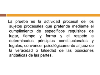 La prueba es la actividad procesal de los
sujetos procesales que pretende mediante el
cumplimiento de específicos requisitos de
lugar, tiempo y forma y el respeto a
determinados principios constitucionales y
legales, convencer psicológicamente al juez de
la veracidad o falsedad de las posiciones
antitéticas de las partes.
 