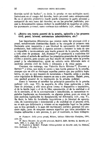 16 IlERNANDO DEVIS EClIAN:DIA
ficarión social de hechos", es decir, la prnebn en sus múltiples lll<lni-
festaciones en el ('ampo del derecho, tanto procesal como extraprocesal.
Es en el derecho probatorio donde puede separarse la parte procesal o
sustancial de esta rama del derecho; no en las pruebas iudiciaus, por-
que la denominación misma excluye la posibilidad de negarles un carác-
ter puramente procesal, como veremos más adelante (cfr., nÍlms. 13-14).
5. ¿Existe una teoría. general de la prueba, aplicable a. los procesos
civi], penal, laboral, contencioso a.dministrativo, etc,?
Las importantes diferencias que existen entre los procesos civil y
penal, notablemente disminuidas donde se ha otorgado al primero una
fisonomía oral, inquisitiva y con libertad de apreciación del material
probatorio, han conducido a algunos autores a sostener la tesis de que
es imposible o inconveniente una teoría general de la prueba, aplicable
a toda clase de procesos. Así, FLORIAS 29 se pronuncia a comienzos del
siglo contra el método de unificar los principios generales de las pruebas
civiles y penales, pero acepta que hay mucho de común entre la prueba
penal y la administrativ.R; quizá su criterio sería diferente ante el
moderno proceso civil de Italia o Alemania y de otros países.
Creemos, sin embargo, con Valentín SILVA MELERO so, PLA!'IIOI, y
RIPERT 31 Y otros, que nada se opone a una teoría general de la prueba,
siempre que en ella se distingan aquellos .puntos que pOr política legis-
lativa, ya que no por razones de naturaleza o función, están o pueden
estar regulados de diferente manera en uno u otro proceso. Existe, pues,
una unidad general de la institución de la prueba judiciaL
Como lo veremos al estudiar los principios generales de la prueba
judicial (cfr., cap. VI), la mayoría de ellos tiene aplicación a toda
clase de procesos, y sólo unos pocos (como el dispositivo o inquisitivo,
el de la tarifa legal o el de la libre apreciación, el de la oralidad o el
de la escritura, el de la concentración e inmediación, se encuentran re-
gulados legalmente en desacuerdo, en algunos países, pero en otros de
más moderna legislación ha desaparecido tal diferencia (cfr., cap. V).
Es decir, la falta de fucultades inquisitivas y de libertad de aprecia-
ción, de concentración e inmediación y de oralidad en el proceso civil,
no es más que deficiencia y retraso en su regulación legal en los países
que se han quedado a la zaga del movimiento jurídico procesal del pre-
sente siglo; pero de ninguna manera significa que tales principios DO
tengan aplicación a este proceso, y, por el contrario, se hace iudispen-
29 FLOf!.lA~: nelle prOM peM.li, Mi1!mo, lstituto Editorill.le Cisalpino, 1961,
núm. 25.
30 SILVA MEI.ERO: La prueba procesal, Madrid, Edit. Revista de derecho pri-
vado, 1963, t. l, págs. 44 y 48. ,
:11 PLANIOL y RlPERT: Tratado te6rico-prálltioo de derec1w civil, La Habane.,
Edit. Cultural, t. n, pág. 2.
 