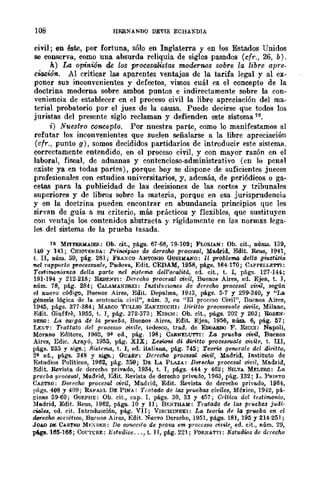 108 HERNANDO DEVIS ECHANDlA
civil; en éste, por fortuna, sólo en Inglaterra y en los Estados Unidos
se conserva, como una absurda reliquia de siglos pasados (cfr., 26, b).
h) La opinión de los procesaltistas modernos sobre la libre apre-
ciooión. Al criticar las aparentes ventajas de la tarifa legal y al ex-
,poner sus inconvenientes y defectos, vimos cuál es el concepto de la
doctrina moderna sobre ambos puntos e indirectamente sobre la con-
veniencia de establecer en el proceso civil la libre apreciación del ma-
terial probatorio por el juez de la causa. Puede decirse que todos los
juristas del presente siglo reclaman y defienden este sistema 18.
i) Nuestro concepto. Por nuestra parte, como lo manifestamos al
refutar los inconvenientes que suelen señalarse a la libre apreciación
(cfr., punto g), somos decididos partidarios de introducir este sistema.
correctamente entendido, en el proceso civil, y con mayor razón en el
laboral, fiscal, de aduanas y contencioso-administrativo (en lo peDII.I
existe ya en todas partes), parque hoy se dispone de suficientes jueces
profesionales con estudios universitarios, y, además, de periódicos o ga-
cetas para la publicidad de las decisiones de las cortes y tribunales
superiores y de libros sobre la materia, porque en esa jurisprudencia
y en la doctrina pueden encontrar en abundancia principios que les
sirvan de guía a su criterio, más prácticos y flexibles, que sustituyen
eon ventaja los contenidos abstracta y rígidamente en las normas lega-
les del sistema de la prueba tasada.
18 MrrTE&MAIEIl.: Ob. cit., págs. 67·68, 79·109; FLORlAN: Ob. cit., núIW!. 139,
140 Y 141; CHIOVENDA: Principios de dereclw procesal, Madrid, Edit. Reus, 1941,
t. II, núm. 59, pág. 281; Ffu.:)O¡co ANTONIO OUSIIUNO: Il problema del/a giust~(a
nel rappmto pwces:nlale, Padova, Edit. CEDAM, 1958, págs. 164-170; CAPPELLETTJ:
Testim=iansa del/a parte nel oislFma dell'oralita, ed. cit., t. I, págs. 127-144;
191-194 Y 212-218; RIIDE!-fTI: Derecho procesal civil, Buenos Aire9, ed. Ejea, t. J,
núm. 78, pág. 284; CALAMANDREI: I7t8lit1fcwnes de derecho procesal civil, según
el nuevo código, Buenos Aires, Edit. Depalma, 1943, págs. 5-7 y 299-340, Y "La
génesis lógica. de la s"ntcncia civil", núm. 3, en "El proceso Civil", Buenos Aires,
19-W, págs. 377-384; MARCO TVLLIO ZAKZUCCHI: lJiritto proce88uale civile, Milano,
Edit. GillÍfre, 1955, t. 1, pág. 372-373; KISCH: Ob. cit., pá.gs. 202 Y 203; RoSEN·
BERG: La ca"ga de la prl'eba, Buenos Aire!l, Edit. Ejea, 1956, nÚID. 6, pág. 57;
LENT: Tmttato del processo cillilc, tedesco, trad. de EOOARDO F. RICCI: Nspoli,
Morano Editore, 1962, 9" ed., pág. ]98; CARNELUTTI: La prveba civi!, Buenos
Aires, Edic. Arayú, 1955, pág. XIX; Lellioni di tUritto processuale ci.vUe, t. III,
págs. 235 y sigs.; ljistcma, t. 1, ed. italiana, pág. 745; Tern-ia genera/e elel diritto,
2" ed., págs. 348 y siga.; OUASP: Dereoho procual OWU, Madrid, Instituto de
Estudios Políticos, 1962, pág. 350; D~ LA PLAZA: DlJ'I'eCM procesal civil, Madrid,
Edit. Revista de derecho privado, 1954, t. 1, págs. 444 y 462; SILVA MELERO: La
prluba vmcesal, Madrid, Edit. Revista de derecho privado, 1963, pág. 132; L. PRlf.'l'O
CASTRO: Derecho procesal civil, Madrid, Edit. Revista de derecho privado, 1964,
págs. 408 Y 409; RAt'A],;L DE PINA: Tratado ele la.s pruebll$ civiles, México, 1942, pá·
ginas 59·60; OüRPHE: Ob. cit., cap. 1, págs. 30, 33 Y 457; Crítica del testimonio,
Madrid, Edit. Beus, 1962, págs. 10 Y 11; BENTHAM: Tratado de las pruebM judi·
cialeJI, cd. cit. Introducei6n, pág. VII; VISCHl1'lSKI: La teorw de la prueba en el
d.erecM soriéti/)(), BUl'H08 Aires, Edit. Nuevo Derecho, 195], págs. 181, 19l) Y 214-251;
JOAO D~ CASTRO MEXDES: Do cOllecitQ de prava em proccs8o civile, ed. cit., núm. 2!),
págs. 165-166; ConTRE: Estudios ..., t. JI, pág. 221; }<'ORNAT1',: Estudws de derecho
 