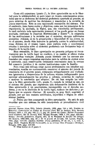 TroRIA GENERAL DE LA PRUEBA Jl.i'DICIAL 109
Como allí expusimos (punto /), la libre apreeiación no es la liber-
tad para la arbitrariedad, ni para tener en euenta conocimientos perso-
nales que no se deduzcan del material probatorio aportado al proceso, ni
para eximirse de motivar las decisiones y someterlas a la revisión de
jueces superiores. Esta es una equivocada concepción del sistema. Por
el contrario, tiene bases reales y objetivas, como son los principios de la
experiencia, la sicología, lo. lógica, que, sin vincnlarlos previamente,
lo cual excluiría toda apreciación personal, sí los puede guiar en forma
acertada, conforme lo observan 1I11'rl'ERMAlER y KISCH 79; la exigencia
de las motivaciones y la revisión por el superior, otorgan suficientes
garantías. Además, es en la preparación y honestidad de los jueces, no
cn el sistema, donde debe busearse la garantía contra la arhitrariedad,
como dijimos en el mismo lugar, pues justicia mala y conclusiones
erradas o parciales sobre el elemento probatorio son frecuentes bajo el
imperio de la tarifa legal.
Bien entendida, la libre apreciación no presenta peligros ni incon-
venientes que la tarifa legal no conlleve, y en cambio sí ofrece reales
y valiosísimas ventajas. Además, puede coexistir con las normas sus-
tanciales que exigen requisitos especiales para la validez de ciertos actos
y contratos, cuya conservación estimamos conveniente para la certeza
del comercio jurídico y de ciertas instituciones como la familia.
Pero como este sistema exige jueces profesionales con estudios uni-
versitarios, resulta un contrasentido conservar el sistema del jurado de
conciencia en el proceso penal, compuesto ordinariamente por ciudada-
nos ignorantes o desprovistos de la cultura mínima indispensable para
apreciar adecuadamente las pruebas y, además, eximidos de explicar
u motivar la conclusión que adopten. De ahí han surgido las críti-
cas a la libre apreciación (cfr., punto f), cuando la verdad es que, en
el sistema del jurado, que representa una deformación histórica de la
libre apreciación y un anacronismo incompatible con el derecho mo-
derno, y no en la abolición de la tarifa legal, radican los defcctos y pe-
ligros que es urgenw eliminar. El remedio es muy fácil: suprimir el
jurado, por ser una manera antitécnica, injurídica e ilógica de admi-
nistrar justicia.
j) Países que hwn,. consagrado la libre apreciación. No está de más
recordar que este sistema ha sido incorporado al procedimiento civil
procesal, Buenos Aires, Edit. Vo.lerio Abeledo, 1956, pA.gs. 144 '1 145; PONTEf; DE
MIRAl"DA: Gomenlari-os uo Cod(qo de Processo Civil, Rio de Ja.neiro, Euit. Revista
Forense, 1958, t. In, pág. 280, '1 t. l, pág. 26; LoPES DA. COSTA: Direito Proces/J1J.al
Civil brll8iieiro, Río de Janeiro, Edit. R<lvieta. Forense, 1959, t. !II, págs. 235-240;
RoCHA: Derecho probat&rio, Bogotá, edie. lit' lo. Fo.eultad de derecho del Colegio
del Rosario, 1962.1963, pág. 80 Y De la f'J·i1eba 6ft. derecllo, Ed. Lerner, Bogotá,
1967, págs. 112-116; AMA.RA.L SAN'roS: Prova j1Uliciafia, 3~ ed. cit., t. l, núm. 8,
págs. 19·20. También MAURO CAPELLETTI, f'n ~u r"rif'ntf' libro Processo e Idrologic,
BGlogna, 1969, págs. 216·249.
19 CitaB heehas en el punto f.
 