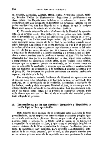 110 HERNANDO DEVJS ECHAXDIA
en Francia, Alemania, Austria, Italia, Rusia, Argentina, Brasil, Méxi-
CO, Estados Unidos de Norteamérica, Inglaterra y posiblemente en
otros países. En España será incluido en la reforma en trámite. Es
definitivamente una conquista indiscutible del progreso jurídico en los
países occidentales, que han llegado así a la altura en que la antigua
Roma supo colocar la misión de administrar justicia.
k) Necesaria aclaración sobre el alcance de la libertad de aprecia-
ción. en el proceso eivil. Sin embargo, en los países que han estable-
cido el principio de la libertad de apreciación de la prueba en lo civil,
se consagran tres limitaciones importantes: 1~) la confesión judicial
debe aceptarse como prueba de la verdad de los hechos, cuando recae
sobre derechos disponibles y no sobre materias en que por el carácter
de orden público se excluye expresa o implícitamente, como la del esta-
do civil de las personas, siempre que no aparezca absurda o contraria
a máximas de experiencia o a hechos notorios o a presunciones de dere-
cho o a otras pruebas que le produzcan certeza al juez; 2í1) los hechos
afirmados por una parte y aceptados por la otra, según unos códigos,
o simplemente no discutidos, según otros, deben tenerse como ciertos,
siempre que no aparezca prueba en contrario, en los mismos casos en
que es admisible la confesión y siempre que no estén en contradicción
con las máximas de experiencia o la nororiedad general aceptada por
el juez; 3í1) los documentos públicos conservan un mérito probatorio
especial, regulado por la ley.
Por consiguiente, cuando hablamos de libertad de apreciación en
el proceso civil, debe entenderse que hacemos la anterior salvedad. Sin
embargo, en la apreciación de la confesión, aceptación o discusión de
Jos hechos, puede y debe otorgarse libertad al juez, lo mismo que en la
interpretación del contenido de los documentos. Las presunciones lega-
les y las reglas sobre carga de la prueba se conservan iguales, pues
nada tienen que ver con la libertad de valoración del material proba-
torio allegado al proceso.
28. Independencia. de los dos sistemas: inquisitivo o dispositivo, y
tarifa legal o libre apreciaeión
Debe tenerse buen cuidado de no confundir estas dos fases de todo
procedimiento, cuyas respectivas características y alcances propios que-
daron suficientemente explicados. Es cierto que tanto el principio dis-
positivo como el sistema de la tarifa legal se basan en la limitación
o supresión de facultades al juez, y que tanto cl principio inquisitivo
como cl sistema de la libre apreciación le otorgan facnltades; pero se
trata de facultades muy distintas, para aspectos completamente dife-
rentes de la actividad procesal, por lo cual, si bien puede suceder que
en nn mismo proceso coincida la supresión o el otorgamiento de ambas
 