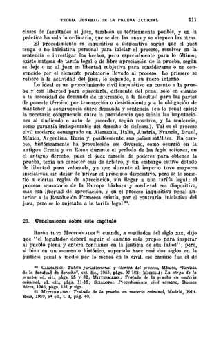 TEORIA OENERAL DE LA PRUEBA J'LDICIAL 111
dases de facultades al juez, también es teóricamente posible, y en la
práctica ha sido lo ordinario, que se den las unas y se nieguen las otras.
El procedimiento es inquisitivo o dispositivo según que el juez
tenga o no iniciativa personal para iniciar el proceso, resolver en la
sentencia e investigar los hechos, pero especialmente para lo último;
existe sistcma de tarifa legal o de libre apreciación de la prueba, según
se deje o no al juez en libertad subjetiva para considerarse o no con-
vencido por el elemento probatorio llevado al proceso. Lo primero se
refiere a la actividad del juez; lo segundo, a su fuero interno.
Lo ideal es un procedimiento civil inquisitivo en cuanto a la prue-
ba y con libertad para apreciarla, diferente del penal sólo en cuanto
a la necesidad de demanda de interesado, a la facultad para las partes
de ponerle término por transacción o desistimiento y a la obligación de
mantener la congruencia entre demanda y sentencia (en lo penal existe
la necesaria congruencia entre la providencia que señala las imputacio-
nes al sindicado o auto de proceder, según nosotros, y la sentencia,
como garantía indispensable del derecho de defensa). Tal es el proceso
civil moderno consagrado en Alemania, Italia, Austria, Francia, Brasil,
México, Argentina, Rusia y, posiblemente, sus países satélites. En cam-
bio, históricamente ha prevalecido ese divorcio, como ocurrió en la
antigua Grecia y en Roma durante el período de las legis act'Íones, en
el antiguo derecho, pues el jucz carecía de poderes para obtener la
prueba, tenía un carácter casi de árbitro, y sin embargo estuvo dotado
de libertad para valorarla, ya que durante el imperio tuvo mayores
iniciativas, sin dejar de privar el principio dispositivo, pero se le some-
tió a ciertas reglas de apreciación, sin llegar a una tarifa legal; el
proceso acusatorio de la Europa bárbara y medieval era dispositivo,
mas con libertad de apreciación, y en el proceso inquisitivo penal an-
terior a la Revolución Francesa existía, por el contrario, iniciativa del
juez, pero se lo sujetaba a la tarifa legal 80.
29. Conclosiones sobre este capítulo
Razón tuvo MITTER~iAIER 81 cuando, a mediados del siglo XIX, dijo
que "el legislador deberá seguir el camino más propio para inspirar
al pueblo plena y entera. confianza en la justicia de sus fallos"; pero,
si bien en un momento histórico, superado hace casi dos siglos en la
justicia penal y medio por lo menos en la civil, ese camino fue el de
80 CAR.>¡ACINI: Tutela :iwi<JdicoWnal 'JI técnico. del procesa, MérieQ, "ReviBta
de la facultad de derecho", oct.·die., 1953, págs. 97-182; MWHl:LI: La C(J,Tga de la
prueba, ed. cit., pi!.gs. 25 y 32; MI'ITEl!.MAlEl!.: Tratado de la prueba en materiG
crimi1l61, eCi. cit., pi!.gs. n·15; SClALOJA: Procedimiento civil romano, Buenos
Aires, 1945, págs. 131 Y sig:,¡o
81 MrTl'ERMAlE&: Tratado de la prueba en materia criminal, Madrid, Edit.
Reus, 1959, 9~ ed., t. 1, pág. 40.
 