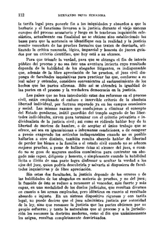 112 HERXANDO DEYlS ECHANDIA
la tarifa legal para ponerle fin a las iniquidades y absurdos a que la
barbarie y el fanatismo llevaron a la justicia durante el viejo sistema
europeo del proceso acusatorio y luego en la tenebrosa inquisición ecle-
siástica, actualmente esa finalidad no se obtiene sino estableciendo las
bases para que la sentencia se identifique con la realidad y la justicia
resulte vencedora de las pruebas formales que traten de desviarla, uti-
lizando la crítica razonada, lógica, imparcial y honesta de jueces guia-
dos por un criterio científico, que hoy está a su alcance.
Para que triunfe la verdad, para que se obtenga el fin de interés
público del proceso y no sea ~ste una aventura incierta cuyo resultado
dependa de la habilidad de los abogados litigantes, es indispensable
que, además de la lihre apreciación de las pruebas, el juez civil dis-
ponga de facultades inquisitivas para practicar las que, conforme a su
leal saber y entender, considere convenientes al esclarecimiento de los
hecbos que las partes afirmaD. Sólo así se obtendrá la igualdad de
las partes en el proceso y la verdadera democracia en la justicia.
Los países que no ban introducido estas dos reformas en el proceso
civil, están empleando el caduco e inservihle criterio de la absoluta
libertad individual, por fortuna superado ya en los campos económico
y social. Las mismas razones que condujeron a elimiuar el concepto
del Estado gendarme, inútil guardián del templo sagrado de las liber-
tades individuales, sirven para terminar con el criterio privatista e in.
dividualista de la justicia civil; así como es ridículo hablar boy de la
libertad de morirse de hambre, o de aceptar el único trabajo que se
ofrece, así sca en iguominiosas o inbumanBB condiciones, o de comprar
a precio exagerado los artículos indispensables cuando no es posible
hallarlos a otro distinto, también resulta absurdo hablar de libertad
de perder los bienes o la familia o cl estado civil cuando no se aducen
mejores pruebas, a pesar de hallarse éstas al alcance del juez, o cuan-
do no se goza de mayores medios económicos para contratar un abo-
gado más capaz, diligente y honesto, o simplemente cuando la habilidad
lícita o ilícita de una parte logra disfrazar u ocultar la verdad a los
ojos del juez, quien podría descubrirla y salvarla si dispusiera de facul-
tades inquisitivas y de libre apreciación.
Sin estas dos facultades, la justicia depende de los errores o de
las babilidades de los abogados en materia de pruebas, y no del juez;
la flWción de éste se reduce a reconocer al vencedor, m1ÍS fuerte y más
capaz, en una modalidad de los duelos judiciales, que resultan diversos
en cuanto a las armas empleadas, pero idénticos en cuanto al resultado
absurdo e injusto. En un sistema dispositivo riguroso y con tarifa
legal, no puede deeirse qne el juez administra justicia por autoridad
de la ley, sino que reconoce la justicia que las partes obtienen .por su
propio esfuerzo; y tanto la naturaleza que nI proceso y a la jurisdic-
ción les reconoce la doctrina moderna, como el fin que unánimemente
les asigna, resultan completamente desvirtuados.
 