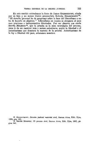'Í'EORIA GENERAL DE LA PRUEBA JUDICIAL
Eu este sentido entendemos la frase de James GOLDSCHMIDT, citada
por su hijo y no menos ilustre proccsalista RQberto GoLDSCHMIDT 82:
"El derecho procesal ha de progresar sobre la base del liberalismo o no
ha de hacerlo en absoluto." Liberalismo en cuanto se otorguen al juez
esas preciosas e indispensables libertades. Por eso observa con razón
SENTís ldELENDO SS, que la prueba es la zona neurálgica del proceso,
pues le da un carácter más o roenos autoritario, según la libertad o el
autoritarismo que dominen la materia de la prueba. Autoritarismo de
la lcy o libertad del juez, aclaramos nosotros.
82 GOLDSCHMID'l': DereeluJ judicial material civil, Bllcn08 Aires, Edit. Ejea,
.1959, pág. 161.
83 SENTÍS MELENDO: El proceso ciuil, Buenos Aires, Edit. Ejea, 1957, pá·
gina 182.
 