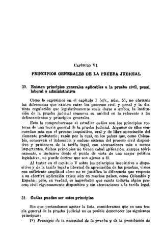 PRINCIPIOS QENERALES DE LA PRUEBA JUDICIAL
30. Existen principios generales aplicables B. la prueba. civil, penal,
la.boral o a.dmiDistrativa
Como lo expusimos en el capítulo 1 (cfr., núm. 5), no obstante
las diferencias que existen entre los procesos civil y penal y la dis-
tinta regulación que legislativamente suele darse a ambos, la institu-
ción de la prueba judicial conserva su unidad en lo referente a los
delineamientos y principios generales.
Esto lo comprobaremos al estudiar cuáles son los principios rec-
tores de una teoría general de la prueba judicial. Algunos de ellos COD-
cuerdan más con el proceso inquisitivo, oral y de libre apreciación del
elemento probatorio; razón por la cúal, en los países que, como Colom-
bia, conservan el indeseable y caduco sisrema del proceso civil disposi-
tivo y prisionero de la tarifa legal, con atenuaciones más o menos
importantes, dichos principios no tienen cabal aplicación, aunque teóri-
camente, e inclusive desde el punto de vista de una mejor política
legislativa, no puede decirse que son ajenos a él.
Al tratar en el capítulo V sobre los prineipios inquisitivo o dispo-
sitivo y de la tarifa legal o libertad de apreciación de las pruebas, vimos
con suficiente amplitud cómo no se justifica la diferencia Que respecto
a su efectiva aplicación existe aún en muchos países, como Colombia y
España; pero, en verdad, es improbable que exista todavía algún pro-
ceso civil rigurosamente dispositivo y sin atenuaciones a la tarifa legal.
31. Cuáles pueden ser estos principios
Sin Que pretendamos agotar la lista, consideramos Que en una teo-
rí~ general de la prueba judicial no es posible desconocer los siguientes
prmcipios:
IQ) Principio de la. necesidad de la prueba 'Y de la proMbición de
 
