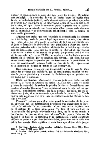 TElORIA QENERAL bE LA PRÚEBÁ JL'DrCIAL 115
aplicar el CO'Mcimiento privado del juez sobre los hechos. Se refiere
este principio a la necesidad de que los hechos sobre los cuales debe
fundarse la decisión judicial, estén demostrados con pruebas aportadas
al proceso por cualquiera de los interesados o por el juez, si éste tiene
facultade>!, sin que dicho funcionario pueda suplirlas con el conoci·
miento personal o privado que tenga sobre ellos, porque sería descono-
cer la publicidad y la contradicción indispensable para la validez de
todo medio probatorio.
Algunos han creído que este principio es consecuencia del sistema
de la tarifa legal o de la prueba legal (que no es lo mismo, como vimos
en el núm. 26) ; por otra parte, al sistema de la libre apreciación por
el juez le formulan la objeción de que permitiría utilizar sus conoci.
mientas privados sobre los hechos, violando los principios quc acaba-
mos de menciouar. Pero esto no es cierto; la libertad de apreciación
e inclusive la libertad de medios de prueba (la primera puedc cxistir
sin la segunda; cfr., núm. 27, C), no implican que los hechos puedan
fijarse en el proceso por el conocimiento personal del juez, sin que
exista medio alguno de prueba que los demuestre, ni la prohibición de
usar ese conocimiento privado limita en absoluto la libre apreciación
ni la libertad de medios en donde se han consagrado.
Este principio representa una inapreciable garantía para la liber-
tad y los derechos del individuo, que de otra manera estarían en ma-
nos de jueces parciales y a merced de decisiones que no podrían ser
revisadas por el superior.
Desde las primeras obras sobre pruebas judiciales hasta las más
recientes, se viene insistiendo en forma unánime sobre cste principio
y sobre la necesidad de rodear la prueba de ciertas formalidades pro-
cesales. Jeremías BENTHAM 1 fue enfático al negarle todo mérito pro-
batorio al conocimiento privado del juez, porque "no basta que su de-
cisión sea justa, sino es necesario que además lo parezca", y "nada
habría más peligroso que dejar que se confundiesen los oficios de tes-
tigo y de juez".
FLORIAN 2 reclama para el proceso penal la I).ecesidad de la prue-
ba aportada con las formalidades procesales que garantizan la serie-
dad y la eficacia de su contenido. Como este autor explica, aun
en el sistema de la libre apreciación, "si bien el juez es libre en
la formación del propio convencimiento final, no lo es en cuanto a
las fuentes' de que se sirve para el caso": la prueba debe ser la
fuente y la base de la sentencia y su vinculación. Judex secundttm
alligata et probata a partibus judicare debet; quod 1UJ11. est in actis, non
est in hoc mundo. Esto significa en castellano, que el juez debe juzgar
1 BENTHAM: Tratado de lal pruebas j~icia¡~, Buenos Aires, Edit. Ejea,
19á9, t. I, cap. XVIII, págs. 9á·97.
2 FLORlAN: Delle prove pe?Wlll, Milano, Istitnw Editoriale Cisalpino, 1961,
nÚtll9. 159 y 179.
 