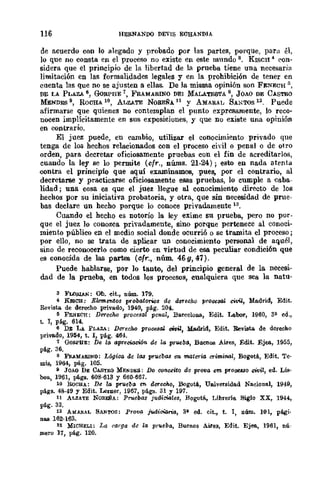 116 HERNANDO DEVIS EC'EIANDJA
de acuerdo con lo alegado y probado por las partes, porque, para él,
lo que no consta en el proceso no existe en este mnndo 8. KISCH 4 eon-
sidera que el principio de la libertad de la prueba tiene una necesaria
limitación en las formalidades legales y en la prohibición de tener en
cuenta las que no se ajusten a ellas. De la misma opinión son FENECH ¡¡,
DE LA PLAZA 6, GoRPBE 7, FRAMARINO DEI MALATESTA 8, JOAO DE CASTRO
MENDES 9, ROCHA l0, ALZATE NOREÑA 11 y AMARAL SAl';TOS 12. Puede
afinnarse que quienes no contemplan el punto expresamente, lo reco-
nocen implícitamente en sus exposiciones, y que no existe una opinión
en contrario.
El juez puede, en cambio, utilizar el conocimiento privado que
tenga de los hechos relacionados con el proceso cidI o penal o de otro
orden, para decretar oficiosamente pruebas con el fin de acreditarlos,
cuando la ley se lo permite (cfr., nÚDls. 21-24); esto en nada atenta
contra el principio que aquí examinamos, ,pues, por el contrario, al
decretarse y practicarse oficiosamente esas pruebas, lo cumple a caba-
lidad; una cosa es que el juez llegue al conocimiento directo de los
hechos por su iniciativa probatoria, y otra, que sin necesidad de prue-
bas declare un hecho porque lo conoce privadamente 13.
Cuando el hecho es notorio la ley exime su prueba, pero no por-
que el juez lo conozca privadamente, sino porque pertenece al conoci-
miento público en el medio social donde ocurrió o se trl.l..D1ita el proceso;
por ello, no se trata de aplicar un conocimiento personal de aquél,
sino de reconocerlo como cierto en virtud de esa peculiar condición que
es conocida de las partes (cfr., nÚln. 46g, 47).
Puede hablarse, por lo tanto, del principio general de la necesi-
dad de la prueba, en todos los procesos, cualquiera que sea la natu-
3 FLol!.lAN: Ob. eit., núm. 179.
4 KJsCU: Elemffitos probatorios de derecho procesal civil, Madrid, Edit.
Revista. de derecho privado, 1940, pág. 204.
~ FKNECH: De-reoho p1'ocesal penal, BareeloIlll., Edit. Labor, 1960, 3" ed.,
t. 1, pág. 614-
6 DE LA PLlloA: De-recM proC6sal oivil, Madrid, Edit. Revista. de derecho
privado, 1954, t. 1, pág. 464.
1 (k¡IU'HE: De la aprecWci6n de la pr~b(l, Buenos Aires, Edit. Ejea, 1955,
pág. 36.
8 Fll..UlABJNO: Lógica de 1/J8 pNleb/J8 en mate-ria criminal, Bogotá, Edit. Te·
mis, 1964, pág. 105.
11 JOAO DE CABTtlO MENDI!;S: Do oonu¡:to de prova em prooe.uo enriZ, ed. LiB·
0011., 1961, págs. 608·613 Y 660·667.
10 BoCHA: De la pNleba ffi de-rec.ho, Bogotá, Universidad Nacional, 1949,
págs. 48·49 y Edit. Lerner, 1967, págs. 31 Y 197.
11 ALZATE NOBEÑA: Prucbas judiciales, Bogotá, Librería Siglo XX, 1944,
pil.g. 33.
12 AMAIlAL SANTOS: Prova iwl.irM.ria, 311 oo. cit., t. 1, núm. 101, pági.
nRS 162·163.
lS MWHELl: La carga de la pNeba, Buenos Aires, Edit. Ejea, 1961, nú·
Plero 17, pág. 120.
 