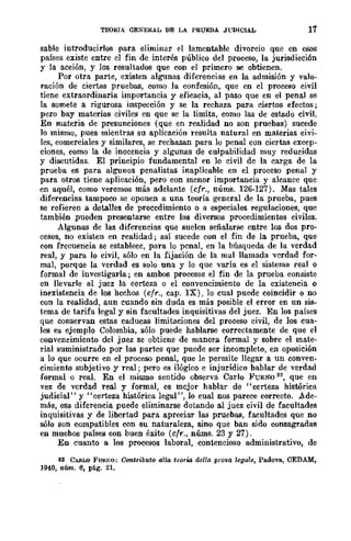TEORIA GENERAL DE LA PRUEBA JUDICIAL 17
sable introducirlos para eliminar el lamentable divorcio que en esos
países existe entre el fin de interés público del proceso, la jurisdicción
y la acción, y los resultados que con el primero se obtienen.
Por otra parte, existen algunas diferencias en la admisión y valo-
ración de ciertas pruebas, como la confesión, que en el proceso civil
ticne extraordinaria importancia y eficacia, al paso que en el penal se
la somete a rigurosa inspección y se la rechaza para ciertos efectos;
pero bay materias civiles en que se la limita, como las de estado civil.
En materia de presunciones (que en realidad no son pruebas) sucede
10 mismo, pues mientras su aplicación resulta natural en materias civi-
les, comerciales y similares, se rechazan para lo penal con ciertas excep-
ciones, como la de inocencia y algunas de culpabilidad muy reducidas
y discutidas. El principio fundamental en lo civil dc la carga de la
prueba es para algunos penalistas inaplicable en el proceso penal y
para otros tiene aplicación, pero con menor importancia y alcance que
en aquél, como veremos más adelante (cfr., núms. 126-127). Mas tales
diferencias tampoco se oponen a una teoría general de la prueba, pues
se refieren a detalles de procedimiento o a especiales regulaciones, que
también pueden presentarse entre los diversos procedimientos civiles.
Algunas de las diferencias que suelen señalarse entre los dos pro-
cesos, no existen en realidad; así sucede con el fin de la prueba, que
con frecuencia se establece, para lo penal, en la búsqueda de la verdad
real, y para lo civil, sólo en la fijación de la mal llamada verdad for-
mal, porque la verdad es solo una y lo que varía es el sistema real o
formal de investigarla; en ambos procesos el fin de la prueba consiste
en llevarle al juez la certeza o el convencimiento de la existencia o
inexistencia de los hechos (cfr., cap. IX), lo cual puede coincidir o no
con la realidad, aun cuando sin duda es más posible el error en un sis-
tema de tarifa legal y sin facultades inquisitivas del juez. En los países
que conservan estas caducas limitaciones del proceso civil, de los cua-
les es ejemplo Colombia, sólo puede hablarse correctamente de que el
convencimiento del juez se obtiene de manera formal y sobre el mate-
rial suministrado por las partes que puede ser incompleto, en oposición
a lo que ocurre en el proceso penal, que le permite llegar a un conven-
cimiento subjetivo y real; pero es ilógico e injurídico bablar de verdad
formal o real. En el mismo sentido observa Carlo FURNO 32, que en
vez de verdad real y formal, es mejor hablar de "certeza histórica
judicial" y "certeza histórica legal", lo cual nos parece correcto. Ade-
más, esa diferencia puede eliminarse dotando al juez civil de facultades
inquisitivas y de libertad para apreciar las pruebas, facultades que no
sólo son compatibles con su naturaleza, sino que ban sido consagradas
en muchos países con buen éxito (cfr., nÚIns. 23 y 27).
En cuanto a los procesos laboral, contencioso administrativo, de
82 CAl!.LO FUI~KO: Con-tTibuto aUa teoTWl dello: pro-va lega/e, Padova, CEDAM,
194.0, núm. 6, pág. 21.
 