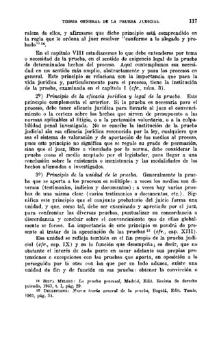 TOORIA GENERAL DE LA PRUEBA JUDICIAL 117
raleza de ellos, y afirmarse que dicho principio está. comprendido en
la regla que le ordena al juez resolver "conforme a lo alegado y pro-
bado" u,
En el capítulo VIII estndiaremos lo que debe entenderse por tema
o necesidad de la prueba, en el sentido de exigencia legal de la prueba
de determinados hechos del proceso. Aquí contemplamos esa necesi-
dad en nn sentido más amplio, abstractamente y para los procesos en
general. Este principio se relaciona con la importancia que para la
vida jurídica y, particularmente para el proceso, tiene la institución
de la prueba, examinada en el capítulo 1 (cfr., núm. 3).
29) PrincipU¡ de la eficacia j1trídica y legal de la prueba. Este
principio complementa el anterior. Si la prueba es necesaria para el
proceso, debe tener eficacia jurídica para llevarle al jucz el convenci-
miento o la certeza sobre los hechos que sirven de presupuesto a las
normas aplicables al litigio, o a la pretensjón voluntaria, o a la culpa-
bilidad penal investigada. No se concibe la institución de la prueba
judicial sin esa eficacia jurídica reconocida por la ley, cualquiera que
sea el sistema de valoración y de aportación de los medios al proceso,
pues este principio no significa que se regule su grado de persuasión,
sino que el juez, libre o vinculado por la norma, debe considerar la
prueba como el medio aceptado por el legislador, para llegar a una
ronclusión sobre la existencia o inexistencia y las modalidades de los
hechos afirmados o investigados.
39) Princip!:a de la unidad de la prueba. Generalmente la prue-
ba que se aporta a los procesos es múltiple: a veces los medios son di-
yersos (testimonios, indicios y documentos) j a veces hay varias prue-
bas de una misma clase (varios testimonios o documentos, etc.). Sig-
nifica este principio que el conjunto probatorio del juicio forma una
unidad, y que, como tal, debe ser examinado y apreciado por el juez,
para eonfrontar las diversas pruebas, puntualizar su concordancia o
discordancia y concluir sobre el cOD'encimiento que de ellas global-
mente se forme. La importancia de este principio se pondrá de pre-
sente al tratar de la apreciación de las pruebas 15 (cfr., cap. XIII).
Esa unidad se refleja también en el fin propio de la prueba judi-
cial (cfr., cap. IX) yen la función que desempeña; es decir, que no
obstante el interés de cada parte en sacar adelante sus propias pre-
tensiones o excepciones con las pruebas que aporta, en oposición a lo
perseguido por la otra (:on las quc por su lado aduzca, existe una
unidad de fin y de función en esa prueba: obtener la convÍl'cÍón o
14 8IL'A MELERO: La pmeba procesal, Madrid, Edit. Revista de derecho
p¡'ivado, 1963, t. r, pág. 29.
15 DELLEPIANE: Nuem tcor-Ñl Hfmcral de la IIrueba, Bogotá, Edit. Temis,
1961, pág. 54.
 