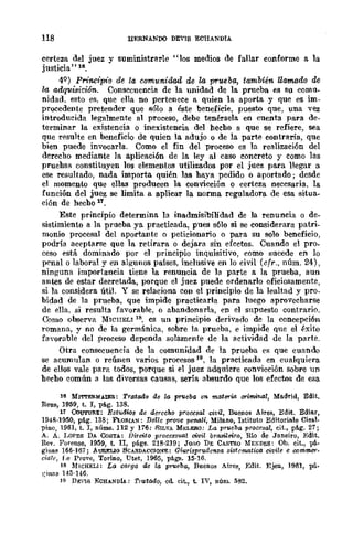 118 HERNANOO DEYIS ECHANDIA
certeza del juez y suministrarle "los medios de fallar conforme a la
justicia'·ls.
4Q) Pn"ncipt'o de la comunidad de la prueba, también llamado de
la adquisición. Consecuencia de la unidad de la prueba es su comu-
nidad. esto es. que ella no pertenece a quien la aporta y que es im-
procedente pretender que sólo a éste beneficie, puesto que, una vez
introducida legalmente al proceso, debe tenérsela en cuenta para de-
terminar la existencia o inexistencia del hecho a que se refiere, sea
que resulte en beneficio de quien la adujo o de la parte contraria, que
bien puede invocarla. Como el fin del proceso es la realización del
derecho mediante la aplicaci6n de la ley al caso concreto y como las
pruebas constituyen los elementos utilizados por el juez para llegar a
ese resultado, nada importa quién las haya pedido o aportado; desde
el momenw que ellas producen la convicción o certeza necesaria, la
función del juez se limita a aplicar la norma reguladora de esa situa·
ción de hecho 11.
Este principio determina la inadmisibilidad de la renuncia o de·
sistimiento a la prueba ya practicada, pues sólo si se considerara patri.
monio procesal del aportante o peticionario o para su solo beneficio,
podría aceptflrse que la retirflra o dejara sin erectos. Cuando el pro.
ceso está dominado por el principio inquisitivo, como sucede en lo
pC'nal o laboral y en algunos países, inclusive en lo civil (cfr., núm. 24),
ninguna importancia tiene la renuncia de ]a parte a la prueba, aun
antes de estar decretada, porque el juez puede ordenarlo oficiosamente,
si la considera útil. y se relaciona con el principio de la lealtad y pro.
bidad de la prueba, que impide practicarla para luego aprovecharse
de ella. si resulta favorable, o abandonarla, en el supnesto contrario.
Como obsel"Va MICIIELl 18, cs un principio derivado de la concepción
romana, y no de la germánica, sobre la prueba, e impide que el éxito
favorable del ,proceso dependa solamente de la flctividad de la parte.
Otra consecuencia de la comunidad de la prueba es que cuando
se acumulan o reúnen varios procesos 19, la practicada en cualquiera
de ellos vale para todos, porque si el juez adquiere convicción sobre un
hecho común a las diversas causas, sería absurdo que los erectos de esa
16 MITTElI.MAIER: Tratada de w prueba en 1Mt8l'"W orimi1/./l1, Madrid, Edit.
Rena, 1959, t. l, pág. 138.
11 CouTuRE: Estudws de derecho procesal civil, Buenos Aires, Edit. Ediar,
194f¡·1950, pág. 138; FLOII.IAN: Del/e prove pMllZi, Milano, Istituto Editoriale Cisal.
pino, 1961, t. I, núms. 112 y 176; SILVA MELEII.O; La prueba procesal, cit., pág. 27;
A. A. LOPES DA CoSTA: lJireito process=l civil brasileiro, Río de Janeiro, Edit.
R-ev. Forense, 1959, t. lI, pá.gs. 218·219; JOAO DE CASTRO ME:<;DES: Ob. cit., pá-
ginas 166-167; AURELlo BCARDACClo~E: Giurisprudenza sistcmatica c>vile e commer-
cia/", Le Prove, Torino, Utet, 1965, págE. 15-10.
, 18 ~MICHELI: La carga· de la pr1leba, Bueno8 Aires, Edit. Ejea, 1961, pi_
l;lnaS 14;)-146.
lO DEVlS ECHANDU; Tmtado, cd cit., t. IV, núm. 582.
 