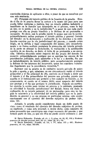 TEORIA GENERAL DE LA PRUEBA JUDICIAL 119
convicción dejaran de aplicarse a ellas, a pesar de que se resuelven por
una sola sentencia.
59) Prin.cipi<¡ del interés público de la funcwn de la prueba. Sien-
do el fin de la prueba llevar la certeza a la mente del juez para que
pueda fallar conforme a justicia, hay un interés público indudable y
manifiesto en la función que desempeña en el proceso, como lo hay
en éste, en la acción y en la jurisdicción ~.w, a pesar de que cada parte
persiga con ella su propio beneficio y la defensa de su pretensión o
excepción. Es decir, con la prueba sucede 10 mismo que con la acción:
primordialmente ambas protegen el interés público y general (interés
del Estado) en la declaración o realización dc los derechos o su satis-
facción coactiva por la vía jurisdiccional del proceso, y cuando existe
litigio, cn la debida y legal composición del mismo; sólo secundaria-
mente o en forma mediata persiguen la protección del interés privado
de la parte en obtener la declaración, la realización o la satisfacción
coactiva de su derecbo, es decir, el éxito de su pretensión o su excep-
ción. Idéntica situación existe respecto del fin propio del derecbo de
recurrir: primordialmente persigue que se corrijan los errores de las
providencias judiciales, para ajustarlas a la ley y a derecho, fin que
es indudablemente de interés público, pero secundariamf'nte persigue
la deferua de los intereses del recurrente, quien los eonsidera vulnera-
dos ilegalmente por la providencia recurrida 21.
Sostener que la prueba es de exclusivo interés privado de quien
la pide o aporta, y que, asimismo, en esa circunstancia reside el interés
primordial y el fin principal de ella, equivale en el fondo a decir que
el interés y el fin primordiales del proceso son privados, puesto que
aquélla es el instrumento que permite a éste cumplir su función, y, cn
consecuencia, se caería en el mismo doble error respeeto del interés
que protege y el fin que persigue la jurisdicción. Cuando un particu-
lar ejercita la acción para iniciar un proceso y lo adelanta, poniendo
en actividad la función jurisdiccional del Estado, busca sin duda la.
realización de su interh personal, de su pretensión; pero esto no im-
pide la existcnda y la efectividad del interrs pÍlblico que en la juris-
dicción en general y eu ese proceso en particular existen; eflto ocurre
exactamente con el ejercicio del derecho subjetivo de probar (cfr.,
núm. 12).
Además. la prueba puede eonsiderarse desde un doble punto de
vista: como el resultado del ejercicio del derecbo subjetivo de probar,
ya explicado, y como acto procesal, o. mejor dicho, como conjunto de
actos procesales que constituyen una etapa neceflaria del proceso y que
forman parte de éste, ya que sin ellos no puede existir sentencia y, por
20 DEVI6 ECHANDIA: Tratado, ed, cit., t. 1, nÍlms. 44, 61, 62, 110 Y Nociones
.fJe1lG1·al08 de doroMo procesal civil, ed. cit., núms. 20. 56 Y R6.
21 DEVIS ECHANDIA: Tratado, ed, cit., t. IV, núms. 475 y 495; NOcWnes
generales, cd. cit., núms, 303·304,
 