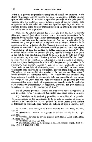 120 HERNANOO DEVIS ECHANDIA
lo tanto, el proceso no podría ser completo ni cumplir su función. Vista
desde el segundo aspecto, resalta también claramente el intel'~s público
que en ella radica. El carácter dispositivo que rija en un país para el
proceso civil DO modifica esta conclusión, pues el que la prueba deba
originarse en la actividad de parte no significa que deje de tener Su
función propia, como sllcede precisamente con la acción, ni que pierda
su naturaleza de acto procesal.
Este fin de interés general fue observado por FLORIAN 22, cuando
dijo que, como el juez debe enunciar en la sentencia los motivos de la
decisión y entre ellos ocupa lugar preeminente el examen de la prueba,
"aparece evidente que la prueba tiene un fin que va más allá de la
persona del juez, y se refleja y expande en el amplio dominio de la
conciencia social a través de los diversos órganos de control de que
dispone la sociedad' '. Para MITTERMAIER 23 la prueba tiene por objeto
"suministrar al juez los medios de fallar conforme a justicia". Con
el mismo criterio observa COUTURE 24 que, cuando se obliga a una parte
a que exhiba una prueba a solicitud de la otra, no se le pide que ayude
a su adversario, sino que "ilustre y aclare la información del juez",
lo cual "no es un beneficio al adversario y un perjuicio a sí mismo,
sino una ayuda indispensable a la misión impersonal y superior de la
justicia"; más adelante agrega 21; que, en el caso anali1.ado, la parte
"no rinde un servicio al adversario, sino a la justicia", en cuyo man-
tenimiento está interesada la comunidad, porque quien niega la prueba
"la rehIÍsa en contra del bien común". FRAMARINO DEI MALATEST.A26
habla también del "carácter social" del convencimiento obtenido por
la prueba, en el sentido de que no sólo debe ser expresión de una creen-
cia subjetiva del juez, sino tal "que los bechos y las prnebas que han
sido sometidos a su criterio, si se pusiesen en consideración de cualquier
otro ciudadano dcsinteresado y razonable, deberían dar por resultado
la misma certeza que le produjeron al juez".
En el proceso penal se aprecia con mayor claridad la vigencia de
este principio, cuya relación con los cuatro anteriOres salta a la ·vista.
69) Priuc·ipio de la lealtad y probidad Q veracidad de la prueba.
Es consecuencia de los anteriores. Si la prueba es común, si tiene su
unidad y su función de interés general, no debe usarse para ocultar
o deformar la realidad, para tratar de inducir al juez a engaño, sino
22 FLORIAN; Delle ptore penali, Milano, Istituto Editoriale Cisalpino, 1961,
D.úm. 9.
n MIT'I'EflMAlIili; Trotado ae la 1l1"1t~ba en materw c,iminal, cit.) t. J, pá.
gina 138.
B CoUTU&E; EstlUlios d~ derecho procesal civil, Buenos Aires, Edit. Ediar,
1948·1950, pág. 131.
26 COUTCflE: Oh. cit., pág. .141.
26 FHAMAll.I~O; Lógica d~ !Il-$ pru~bas nI- mata;a criminal, BogotA, Edit. Te·
mis, 1964, t. J, págs. 114 y 121.
 
