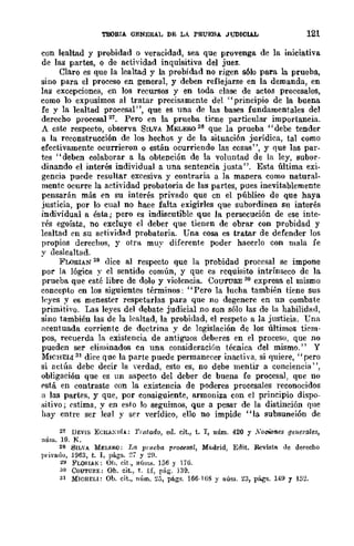 TEORIA GENERAL DE LA PRUEBA JUDICIAL 121
con lealtad y probidad o veracidad, sea que provenga de la iniciativa
de las partes, o de actividad inquisitiva del juez.
Claro es que la lealtad y la probidad no rigen sólo para la prueba,
sino para el proceso en general, y deben reflejarse en la demanda, en
las excepciones, en los recursos y en toda clase de actos procesales,
como 10 expusimos al tratar precisamente del "principio de la buena
fe y la lealtad procesal", que es una de las bases fundamentales del
derecho procesal 21. Pero en la prueba ticne particular importancia.
A este respecto, observa SILVA MELERO 28 que la prueba "debe tender
a la reconstrucción de los hechos y de la situación jurídica, tal como
efectivamente ocurrieron o están ocurriendo las cosas", y que las par·
tes "deben colaborar a la obtención de la voluntad de la ley, subor-
dinando el interés individual a una sentencia justa". Esta última exi·
gencia puede resultar excesiva y contraria a la manera como natural-
mentc ocurre la actividad probatoria de las partes, pues inevitablemente
pensarán más en su interés privado que en el público de que haya
justicia, por lo cual no hace falta exigirles que subordinen su interés
individual a ésta j pero es indiscutible que la persecución de ese inte-
rés egoísta, no excluye el deber que tienen de obrar con probidad y
lealtad cn su actividad probatoria. üna cosa es tratar de defender los
propios derechos, y otra muy diferente poder hacerlo con mala fe
y deslealtad.
FLORIAN 29 dice al respecto que la probidad procesal se impone
por la lógica y el sentido común, y que es requisito intrínseco de la
prueba que esté libre de dolo y violencia. COUTURE 30 expresa el mismo
concepto en los siguientes términos: "Pero la lucha también tiene sus
leyes y es menester respetarlas para que no degenere en un combate
primitivo. Las leyes del debate judicial no son sólo las de la habilidfld,
sino también las de la lealtad, la probidad, el respeto a la justicia. Una
acentuada corriente de doctrina y de legislación de los últimos tiem-
pos, recuerda la existencia de antiguos deberes en el procesu, que no
pueden ser eliminados en una consideraci6n técnica del mismo." Y
MICHELI 31 dice que la parte puede permanecer inactiva, si quiere, "pero
si actúa debe decir la verdad, esto es, no debe mentir a conciencia",
obligación que es un aspecto del deber de buena fe procesal, que no
rstá en contraste con la existencia de poderes procesales reconocidos
ti las partes, y que, por consiguiente, armoniza con el principio dispo-
."itivo j rstima, y en esto Jo seguimos, que a pesar de la distinción que
hay entre ser leal y ser verídico, ello no impide "la subsunción de
21 DEV¡¡¡ ECH.t.:"!JiA: Tratado, ell. cit., t. I, núm. 420 y ;YocWftes generales,
núm. 19. R,
28 SILVA MELF.RO; La pmeba procesal, Madrid, Edit. Revista tle derecho
Tll'ivado, 1963, t. I, págs. ~j y ~H.
~I FLORI.t.N; Oh, cit., 11(1l1l.~. 136 Y 176.
•10 COUTURE: Ob. cit., t. H, pág. 139.
31 MICHELI: Ob. cit., llí,m. ~3, págs. 166-1 GS y núm. 23, págs, 149 y 152.
 