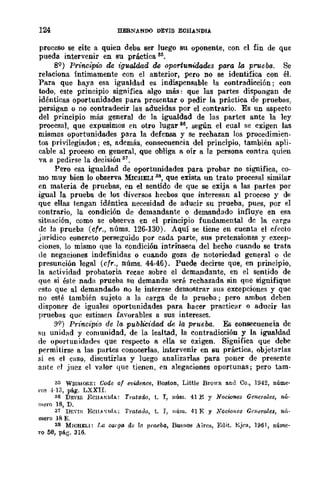 124 HERNANDO DEVIS ECHANDIA
proceso se eite a quien deba ser luego su oponente, con el fin de que
pueda intervenir en su práctica S5.
89 ) Principio de t"gualdad de oportunidades para la prueba. Se
relaciona Íntimamente con el anterior, pero no se identifica con él.
Para que haya esa igualdad es indispensable la contradicción; con
todo, este principio significa algo mlÍs: que las partes dispongan de
idénticas oportunidades para presentar o pedir la práctica de pruebas,
persigan o no contradecir las aducidas por el contrario. Es UD aspecto
del principio más general de la igualdad de las partes ante la ley
procesal, que expusimos en otro lugar 86, según el cual se exigen las
mismos oportunidades para la defensa y Se rechazan los procedimien-
tos privilegiados; es, además, consecuencia del principio, también apli-
cable al proceso en general, que obliga a oír a la persona contra quien
va a pedirse la decisión 37.
Pero esa igualdad de oportunidades para probar no significa, co-
mo muy bien lo observa MICHELI 3S, que exista un trato procesal similar
en materia de pruebas, en el sentido de que se exija a las partes por
igual la prueba de los diversos hecbos que interesan al proceso y de
quc ellas tengan idéntica necesidad de aducir su prueba, pues, por el
contrario, la condición de demandante o demandado influye en esa
situación, como se observa en el principio fundamental dc la carga
!lc la prueba (cfr., núms. 126-130). Aquí se tiene en cuenta el efecto
jurídico concreto perseguido por cada parte, sus pretensiones y excep-
ciones, lo mismo que la condición intrínseca del hecho cuando se trata
de negaciones indefinidas o cuando goza de notoriedad general o de
presunción legal (cfr., núms. 44-46)_ Puede decirse que, en principio,
la actividad probatoria recae sobre el demandante, en el Sentido de
que si éste nada prueba su demanda será rechazada sin que signifique
esto que al demandado no le interese demostrar sus excepciones y que
no esté también sujeto a la carga de la prueba; pero ambos deben
disponer de iguales oportunidades para hacer practicar o aducir las
pruebas que estimen faVorables a sus intereses.
99) Prú1dpio de la publicidad de la prueba. Es consecuencia de
su unidad y comunidad, de la lealtad, la contradicción y la igualdad
de oportunidadt's que respecto a ella. se exigen. Significa que debe
permitirse a las partes conocerlas, intervenir en su práctica, objetarlas
si es el caso, discutirlas y luego analizarlas para poner de presente
ante el juez el valor que tienen, en alegaciones oportunas; pero tam-
3(; WWMORE: Godc of evidence, Boston, Little Brown and Co., 1942, núme'
ros ·!-l3, pág. LXXII.
36 DEVIS ECIIAKlJIA: Trataao, t. I, núm. 41 E Y Nocw'/Oos Generales, nú·
mero 18, D.
37 DErIf; EC1B'ufA; '['mtado, t. r, núm. 41 E Y Nociones Genera/es, mí·
mero 18 E.
38 M¡CHELI: La carga de la praeba, BuenO:l Aires, Edit. Ejra, 1961, núme-
ro 50, pág. 316.
 