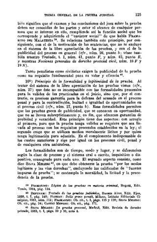 TEORIA GENERAL DE LA PRUEBA JUDICIAL 125
bit'lI significa que el examen y las conclusiones del juez sobre la prueba
deben ser conocidas de lal; partes y estar al alcance de cualquier per-
sona que sc interese en ello, cumpliendo así la función social que les
corresponde y adquiriendo el "carácter social" de que habla FRU!A-
RINO DEI MALATESTA 39. Se relaciona también este principio, por con·
siguiente, con el de la motivación de las sentencias, que no se excluye
en el sistema de la libre apreciación de las pruebas, y con el de la
publicidad del proceso en general (cfr., núm. 26, punto b; véase tam-
bién nUestro Tratado, t. l, núm. 41, punto P, y núm. 42, punto R,
y nuestras Nocumes generales ~ derecho procesal. civil, núm. 18 P y
19N).
Tanto penalistas como civilistas exigen la publicidad de la prueba
como un requisito fundamental para su valor y eficacia 40.
lOQ) Principio de la formalidnd y legitimidad de la prueba. Al
tratar del sistema de la libre apreciación de las pruebas vimos (cfr.,
núm. 27) que éste no es incompatible con las formalidades procesales
para la validez de las practicadas en el juicio, sino que, por el con-
trario, es preciosa garantía para la defensa del acusado en el proceso
penal y para la contradicción, lealtad e igualdad de oportunidades en
el proceso civil (cfr., núm. 27, punto b). Esas formalidades permiten
que las pruebas gocen de publicidad, que se conozcan en oportunidad,
que no se lleven subrepticiamente y, en fin, que ofrezcan garantías de
probidad y veracidad. Este principio tiene dos aspectos: con arreglo
al primero, para que la prueba tenga validez se requiere que sea lle-
vada al proceso con los requisitos procesales establecidos en la ley; el
segundo eXIge que se utilicen medios moralmente lícitos y por quien
tenga legitimación para aducirla. Es el complemento indispensable de
los cuatro anteriores y rige por igual en los procesos civil, penal y
de cualquiera otra naturaleza..
Las formalidades son de tiempo, modo y lugar, y se diferencian
según la clase de proceso y el sistema oral o escrito, inquisitivo o dis-
positivo, consagrado para cada uno. El segundo aspecto consiste, como
dice SILVA MELEoo41, en que debe obtenerse la prueba "por los modos
legítimos y las vías derechas' " excluyendo las calificadas de "fuentes
impuras de prueba"; se contempla la moralidad, la licitud y la proce-
dencia de la prueba.
39 FRAMARINO: L{¡g~ de /o.s pruebas en materia crnn.mal, Bogotá, Edit.
Temis, 1964, pág. 114.
40 BENTllAH: Tratado de las prwba.9 judiciales, Buenos Aires, Edit. Ejea,
1959, t. l, plig. 140; FLORUN: Deile prOtle penal', Milano, IlItituto Editori.a.J.e Ci·
so.lpino, 1961, núm. 112; FB.!.M,>.RJNO: Ob. cit., t. l, ptge. 115 Y 116; Sn.VA MELERO:
Ob. cit., pág. 34; CASTRO MEND~S: Ob. cit., pág. 171.
41 Sn.VA MELERO: LfJ prueba procesal, Madrid, Edit. Revisto. de derooho
privado, 1963, t. l, págs, 29 y 30, uow. 4.
 