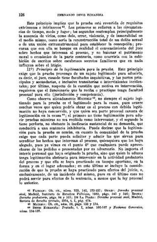126 HERNANDO DEVIS ECHANDIA
Este principio implica que la prueba esté revestida Jc requisitos
extrínsecos e intrínsecos '2. Los primeros se refieren a las circUJlStan~
das de tiempo, modo y lugar; 108 segundos contemplan principalmente
la ausencia de vicios, como dolo, error, violencia, y de inmoralidad en
el medio mismo, como sería la reconstrucción total de un delito sexual
o de una unión extramatrimonial para establecer la concepción; pro-
curan que con ella se busque en realidad el convencimiento del juez
sobre hechos que interesan al proceso, y no lesionar el patrimonio
moral o económico de la parte contraria, como ocurriría con la exhi-
bición de escritos sobre escabrosos secretos familiares que en nada
influyan sobre el litigio.
119) Principio de la legitimación para la prueba. Estc principio
exige que la prueba provenga de un sujeto legitimado para aducirla,
es decir, el juez, cuando tiene facultades inquisitivas, y las partes prin-
cipales y secundarias, e inclusive transitorias o intervinientes inciden-
tales; por último, respecto de la cuesti6n que motiva su intervención,
requieren que el funcionario que la reciba o practique tenga facultad
procesal para ello (jurisdicción y competencia).
Como observa atinadamente MICHELI 43, no siempre el sujeto legi-
timado para la prueba es el legitimado para la causa, pues ocurre
muchas veces que quien podría obrar en el proceso con debida legiti-
mación no baya concurrido, y que quien sea parte procesal carezca de
legitimaci6n en la causa 44; el primero no tiene legitimación para adu-
cir pruebas mientras no sea recibido como interventor, y el segundo la
tiene perfecta, no obstante la ineficacia sustancial de su demanda, que
conducirá a una sentencia inhibitoria. Puede decirse que la legitima-
ción para la prueba es común, en cuanto la comunidad de la prueba
exige que cada parte pueda solicitar y aducir las que sirvan para
acreditar los hechos que intercsan al proceso, quienquiera que los haya
alegado, pues ya vimos eu el punto 4Q
que cualquiera puedc aprove-
charse de las pedidas o presentadas por Sil adversario. No importa el
interés personal que haya originado la prueba, sino que quien la aduzca
tenga legitimación abstracta para intervenir cn la actividad probatoria
del proceso y que ella se haya practicado en tiempo oportuno, en la
forma y en el lugar adecuados; en esto último se incluye la conside-
raci6n de que la prueba se haya practicado para efectos del juicio, o,
exclusivamente, de un incidente del mismo, pues en el último caso no
podrá servir para efectos de la sentencia, a menos que la ley procesal
lo autorice.
42 FLOBIAN: Ob. cit., núms. 129, 142, 153-157; GUA.Sl': Durec}w procesal
civil, Madrid, Instituto de Estudios Políticos, 1962, pl1gs. 343 y 346; RoCHA.:
DereCM probatOf"w, págs. 84 y 101; DE LA PLAZA: Derecho procesal oivil, Madrid,
Revista. de derecho privado, 1954, t. l, p&g. 414.
43 MICHELI: Ob. cit., núm. 19, págs. 133 y 134.
u DEVls ECHANDfA.: Tratarlo, t. l, núlUl!. 166·167 y NOcWnB8 Ge1Ierales,
nÚIllll. 134-135.
 