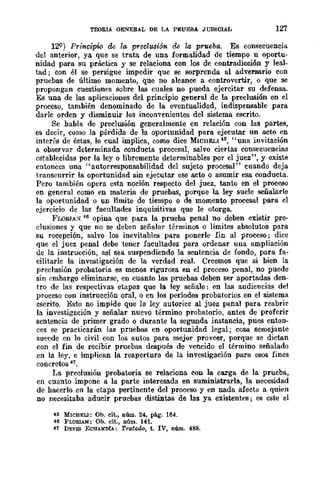 TEORIA GENERAL DE LA PRUEBA JUDICIAL 127
12Q) Principie de hJ, preelusiÓ'n de la prueba. Es cGnsecuencia
del anterior, ya que se trata de una fGrmalidad de tiempo u oportu-
nidad para su práctica y se relaciona con los de contradicci6n y leal-
tad j con él se persigue impedir que se sorprenda al adversario con
pruebas de último momento, que no alcance a cGntrovertir, o que se
prGpGngan cuestiones sobre las cuales no pueda ejercitar su defensa.
Es una de las aplicaciones del principio general de la preclusi6n en el
proceso., también denominado de la eventualidad, indispensable para
darle orden y disminuir los incoD'enientes del sistema escrito.
Se habla de preclusión generalmente en relación CGn las partes,
es decir, como. la pérdida de la oportunidad para ejecutar un acto en
interés de éstas, lo cual implica, CGmo dice MICHELI4~, "una invitación
a observar determinada conducta procesal, salvo ciertas consecuencias
establecidas por la ley o libremente detenninables por el juez", y existe
entGnces una "autGrresponsabilidad del sujeto prGcesal" cuando deja
transcurrir la oportunidad sin ejecutar ese acto o asumir esa conducta.
Pero también o.pera esta noción respecto del juez, tanto en el proceso
en general como en materia de pruebas, pGrque la ley suele señalarle
la GpGrtunidad o. un límite de tiempo o de momento procesal para el
ejercicio de las facultades inquisitivas que le otorga.
FLORIA:" 46 Gpina que para la prueba penal no deben existir pre-
c1usiGnes y que no. se deben señalar términGs o límites absGlutGs para
su recepción, salvo los inevitables para pGnerle fin al proceso; dice
que el juez penal debe tener facultades para ordenar una ampliación
de la instrucción, así sea suspendiendo la sentencia de fondo, para fa-
cilitarle la investigación de la verdad real. Creemos que si bien la
preclusión probatoria es menos rigurGsa en el proceso penal, no puede
sin embargo eliminarse, en cuanto las pruebas deben ser aportadas den-
tro. de las respectivas etapas que la ley señale: en las audiencias del
proceso. con instrucción oral, o en los períodos prGbatoriGs en el sistema
escrito. Esto. no impide que la ley autorice al juez penal para reabrir
la investigación y señalar nuevo término prGbatoriG, antes de proferir
sentencia de primer grado. o durante la segunda instancia, pues enton-
ces se practicarán las pruebas en oportunidad legal; cosa semejante
sucede en lo civil con lGS autGS para mejor proveer, porque se dictan
CGn el fin de recibir pruebas después de vencido. el término señalado.
en la ley, e implican la reapertura de la investigación para esos fines
concretos 47.
La preclusión probatoria se relaciona eon la earga de la prueba,
en cuanto impone a la parte interesada en suminiBtrarla, la necesidad
de hacerlo en la etapa pertinente del proceso y en nada afecta a quien
no necesitaba adueir pruebas distintas de las ya existentes; es este el
4~ MICHELl: Ob. cit., núm. 24, pág. 164.
46 FLORlAN: Ob. cit., núm. 141.
41 DEVIS ECHANDÍA: Tratado, t. IV, núm. 488.
 